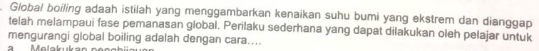 Global boiling adaah istilah yang menggambarkan kenaikan suhu bumi yang ekstrem dan dianggap 
telah melampaui fase pemanasan global. Perilaku sederhana yang dapat dilakukan oleh pelajar untuk 
mengurangi global boiling adalah dengan cara.... 
Malaku