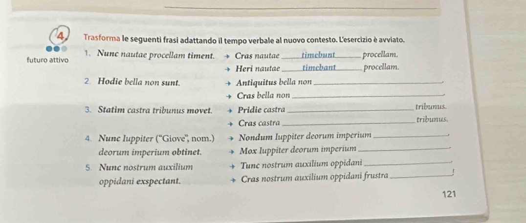 Trasforma le seguenti frasi adattando il tempo verbale al nuovo contesto. L'esercizio è avviato. 
1. Nunc nautae procellam timent. 
futuro attivo Cras nautae _timebunt procellam. 
Heri nautae _timebant procellam. 
2 Hodie bella non sunt. Antiquitus bella non_ 
Cras bella non_ 
3. Statim castra tribunus movet. Pridie castra _tribunus. 
Cras castra _tribunus. 
4. Nunc Iuppiter (^circ  Giove', nom.) Nondum Iuppiter deorum imperium_ 
deorum imperium obtinet. Mox Iuppiter deorum imperium_ 
5 Nunc nostrum auxilium Tunc nostrum auxilium oppidani_ 
oppidani exspectant. Cras nostrum auxilium oppidani frustra_ 
! 
121