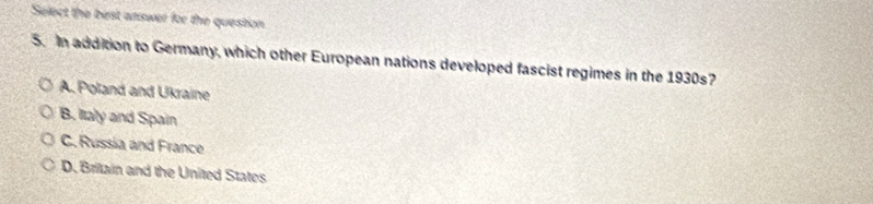 Select the bist answer for the question.
5. In addition to Germany, which other European nations developed fascist regimes in the 1930s?
A. Poland and Ukraine
B. Italy and Spain
C. Russia and France
D. Britain and the United States