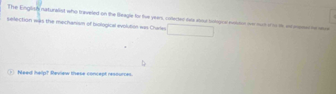 The English naturalist who traveled on the Beagle for five years, collected data about biological evolution over much of his lie and onomes he wre 
selection was the mechanism of biological evolution was Charles 
Need help? Review these concept resources.