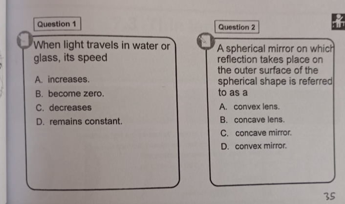 When light travels in water or A spherical mirror on which
glass, its speed reflection takes place on
the outer surface of the
A. increases. spherical shape is referred
B. become zero. to as a
C. decreases A. convex lens.
D. remains constant. B. concave lens.
C. concave mirror.
D. convex mirror.
35