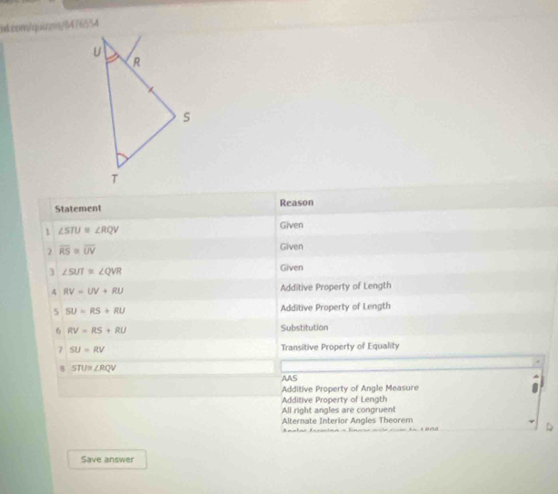 Statement Reason
1 ∠ STU≌ ∠ RQV
Given
2 overline RS≌ overline UV
Given
3 ∠ SUT≌ ∠ QVR
Given
4 RV=UV+RU Additive Property of Length
5 SU=RS+RU Additive Property of Length
6 RV=RS+RU Substitution
7 SU=RV Transitive Property of Equality
8 STU≌ ∠ RQV
AAS
Additive Property of Angle Measure
Additive Property of Length
All right angles are congruent
Alternate Interior Angles Theorem
Anelas facmina a linane noir cm to 1000
Save answer