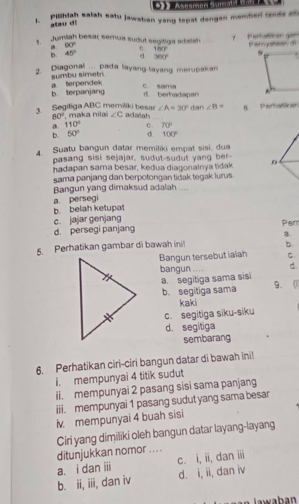 Asesmen Stmatif Bab 7
l. Piliblah salah satu jawaban yang tepat dengan memberi tand s 
atau d!
1. Jumlah besar semua sudut segitiga adalah_
7. Perhatikan gan
a. 90°
Pernyataan di
c. 180°
b. 45°
d. 360°
2. Diagonal ... pada layang-layang merupakan
sumbu simetri.
a. terpendek
c. sama
b. terpanjang d. berhadapan
3. Segitiga ABC memiliki besar ∠ A=30° dan ∠ B= 8. Perhatikan
80° , maka nilai ∠ C adalah
a. 110° C . 70°
b. 50° d. 100°
4. Suatu bangun datar memiliki empat sisi, dua
pasang sisi sejajar, sudut-sudut yang ber-
hadapan sama besar, kedua diagonalnya tidak
D
sama panjang dan berpotongan tidak tegak lurus.
Bangun yang dimaksud adalah ....
a. persegi
b. belah ketupat
c. jajar genjang
Perr
d. persegi panjang
a.
5. Perhatikan gambar di bawah ini!
b.
Bangun tersebut ialah C.
bangun .. . .
d.
a. segitiga sama sisi
b. segitiga sama
9.
kaki
c. segitiga siku-siku
d. segitiga
sembarang
6. Perhatikan ciri-ciri bangun datar di bawah ini!
i. mempunyai 4 titik sudut
ii. mempunyai 2 pasang sisi sama panjang
iii. mempunyai 1 pasang sudut yang sama besar
iv. mempunyai 4 buah sisi
Ciri yang dimiliki oleh bangun datar layang-layang
ditunjukkan nomor ... .
a. i dan iii c. i, ii, dan iii
b. ii, iii, dan iv d. i, ii, dan iv