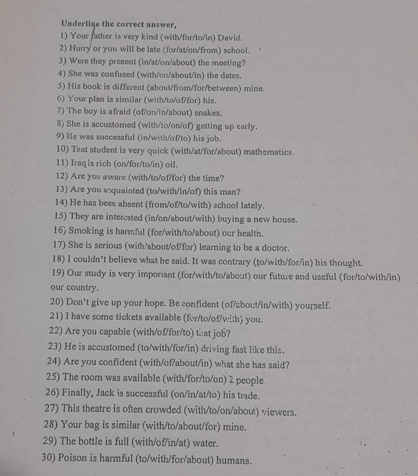 Underline the correct answer,
1) Your father is very kind (with/for/to/in) David.
2) Hurry or you will be late (for/at/on/from) school.
3) Were they present (in/at/on/about) the meeting?
4) She was confused (with/on/about/in) the dates.
5) His book is different (about/from/for/between) mine.
6) Your plan is similar (with/to/of/for) his.
7) The boy is afraid (of/on/in/about) snakes.
8) She is accustomed (with/to/on/of) getting up early.
9) He was successful (in/with/of/to) his job.
10) That student is very quick (with/at/for/about) mathematics.
11) Iraq is rich (on/for/to/in) oil.
12) Are you aware (with/to/of/for) the time?
13) Are you acquainted (to/with/in/of) this man?
14) He has been absent (from/of/to/with) school lately.
15) They are interested (in/on/about/with) buying a new house.
16) Smoking is harmful (for/with/to/about) our health.
17) She is serious (with/about/of/for) learning to be a doctor.
18) I couldn’t believe what he said. It was contrary (to/with/for/in) his thought.
19) Our study is very important (for/with/to/about) our future and useful (for/to/with/in)
our country.
20) Don’t give up your hope. Be confident (of/about/in/with) yourself.
21) I have some tickets available (for/to/of/with) you.
22) Are you capable (with/of/for/to) that job?
23) He is accustomed (to/with/for/in) driving fast like this.
24) Are you confident (with/of/about/in) what she has said?
25) The room was available (with/for/to/on) 2 people.
26) Finally, Jack is successful (on/in/at/to) his trade.
27) This theatre is often crowded (with/to/on/about) viewers.
28) Your bag is similar (with/to/about/for) mine.
29) The bottle is full (with/of/in/at) water.
30) Poison is harmful (to/with/for/about) humans.