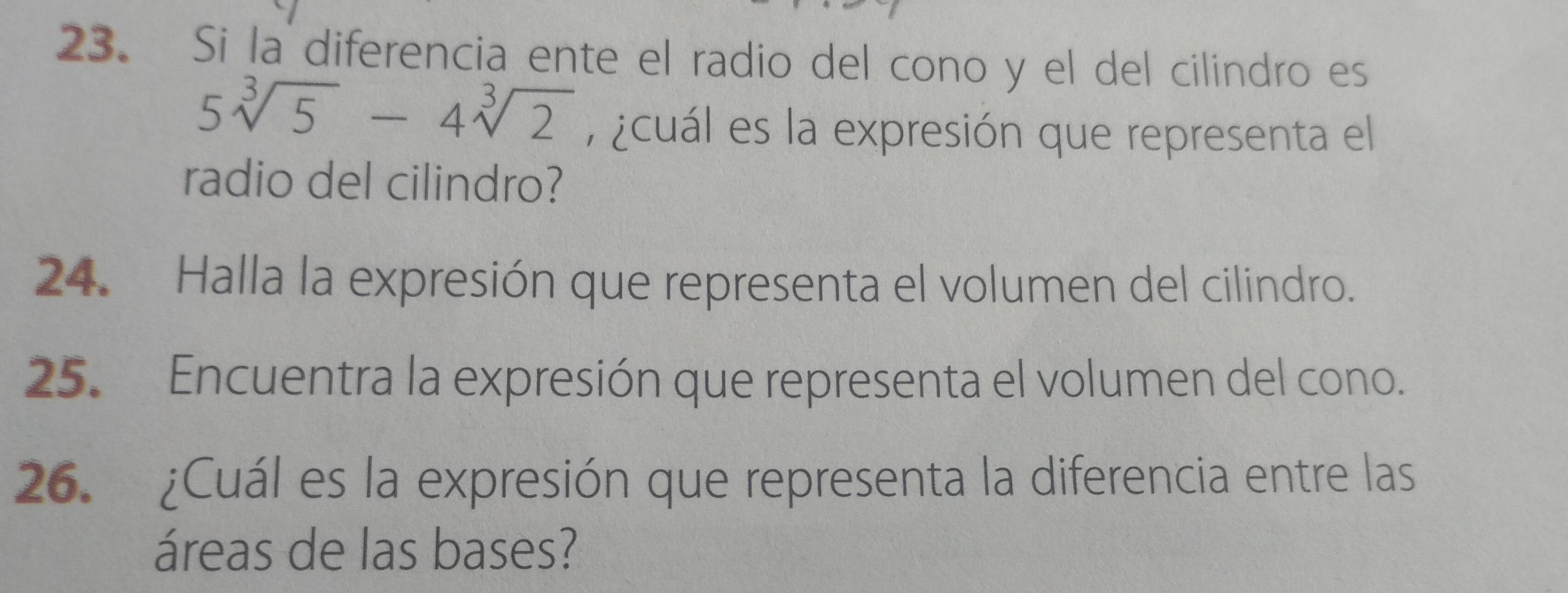 Si la diferencia ente el radio del cono y el del cilindro es
5sqrt[3](5)-4sqrt[3](2) , ¿cuál es la expresión que representa el 
radio del cilindro? 
24. Halla la expresión que representa el volumen del cilindro. 
25. Encuentra la expresión que representa el volumen del cono. 
26. ¿Cuál es la expresión que representa la diferencia entre las 
áreas de las bases?