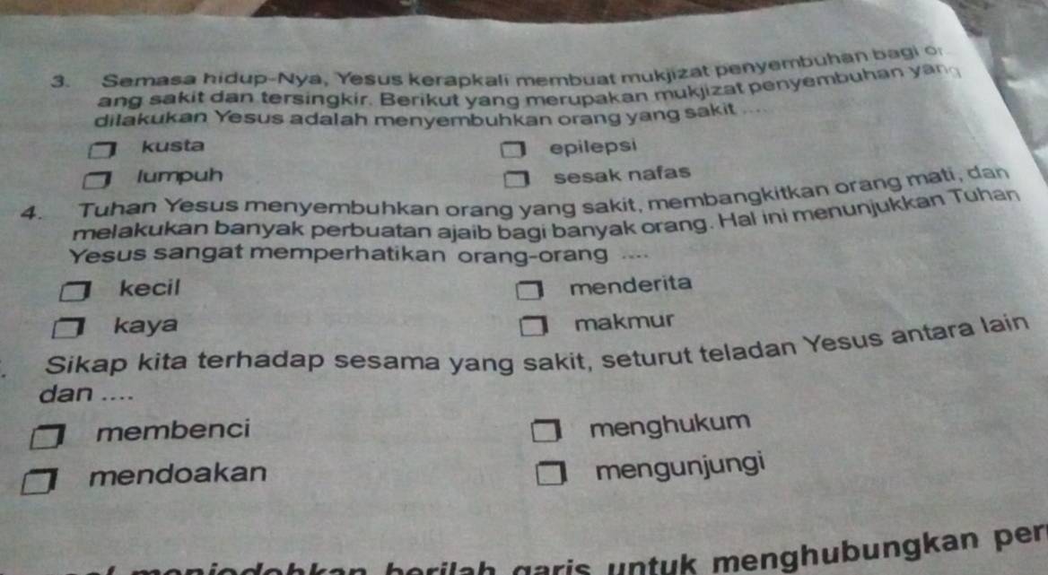 Semasa hidup-Nya, Yesus kerapkali membuat mukjizat penyembuhan bagi o
ang sakit dan tersingkir. Berikut yang merupakan mukjizat penyembuhan yan
dilakukan Yesus adalah menyembuhkan orang yang sakit ...
kusta epilepsi
lumpuh sesak nafas
4. Tuhan Yesus menyembuhkan orang yang sakit, membangkitkan orang mati, dan
melakukan banyak perbuatan ajaib bagi banyak orang. Hal ini menunjukkan Tuhan
Yesus sangat memperhatikan orang-orang ..
kecil menderita
kaya
makmur
Sikap kita terhadap sesama yang sakit, seturut teladan Yesus antara lain
dan ....
membenci menghukum
mendoakan
mengunjungi
erüch garis untuk menghubungkan per