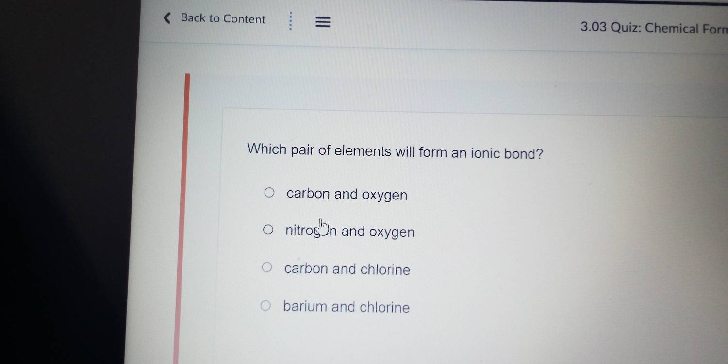 Back to Content = 3.03 Quiz: Chemical Forn
Which pair of elements will form an ionic bond?
carbon and oxygen
nitrogón and oxygen
carbon and chlorine
barium and chlorine