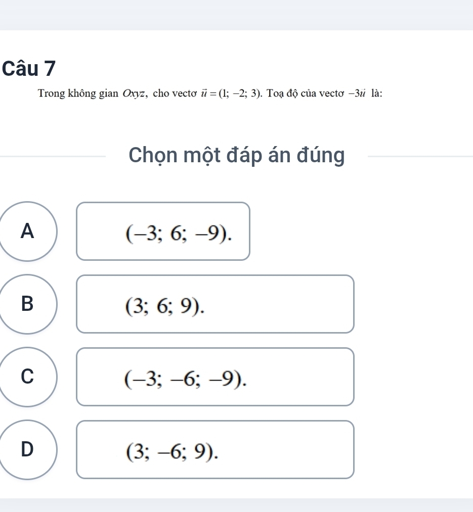 Trong không gian Oxyz, cho vectơ vector u=(1;-2;3). Toạ độ của vectơ −31 là:
Chọn một đáp án đúng
A
(-3;6;-9).
B
(3;6;9).
C
(-3;-6;-9).
D
(3;-6;9).