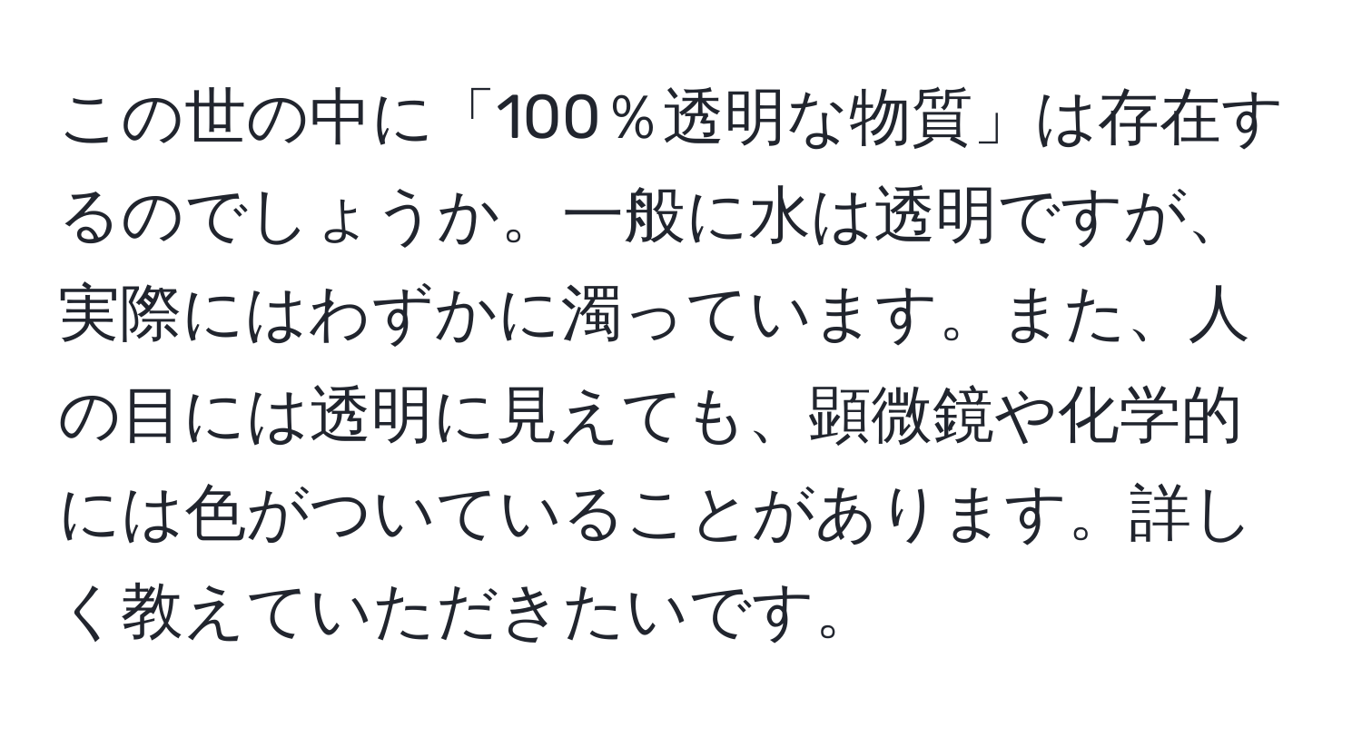 この世の中に「100％透明な物質」は存在するのでしょうか。一般に水は透明ですが、実際にはわずかに濁っています。また、人の目には透明に見えても、顕微鏡や化学的には色がついていることがあります。詳しく教えていただきたいです。