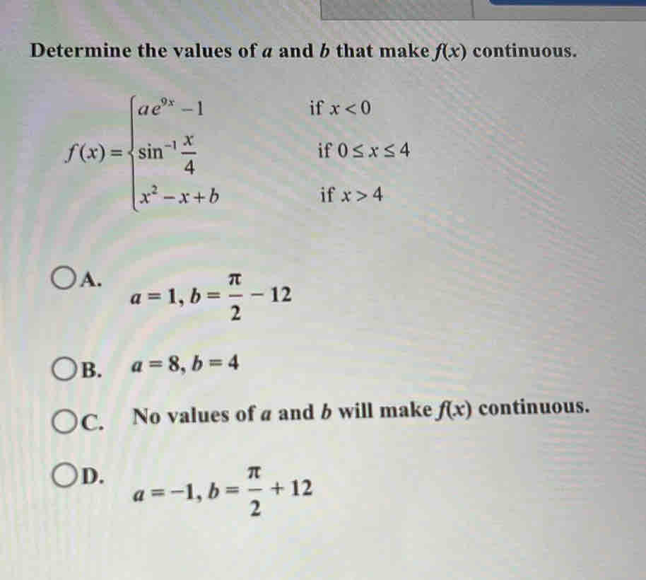 Determine the values of a and b that make f(x) continuous.
f(x)=beginarrayl ae^(3x)-1 sin^(-1) x/4  x^2-x+bendarray.
if x<0</tex> 
if 0≤ x≤ 4
if x>4
A.
a=1, b= π /2 -12
B. a=8, b=4
C. No values of a and b will make f(x) continuous.
D. a=-1, b= π /2 +12