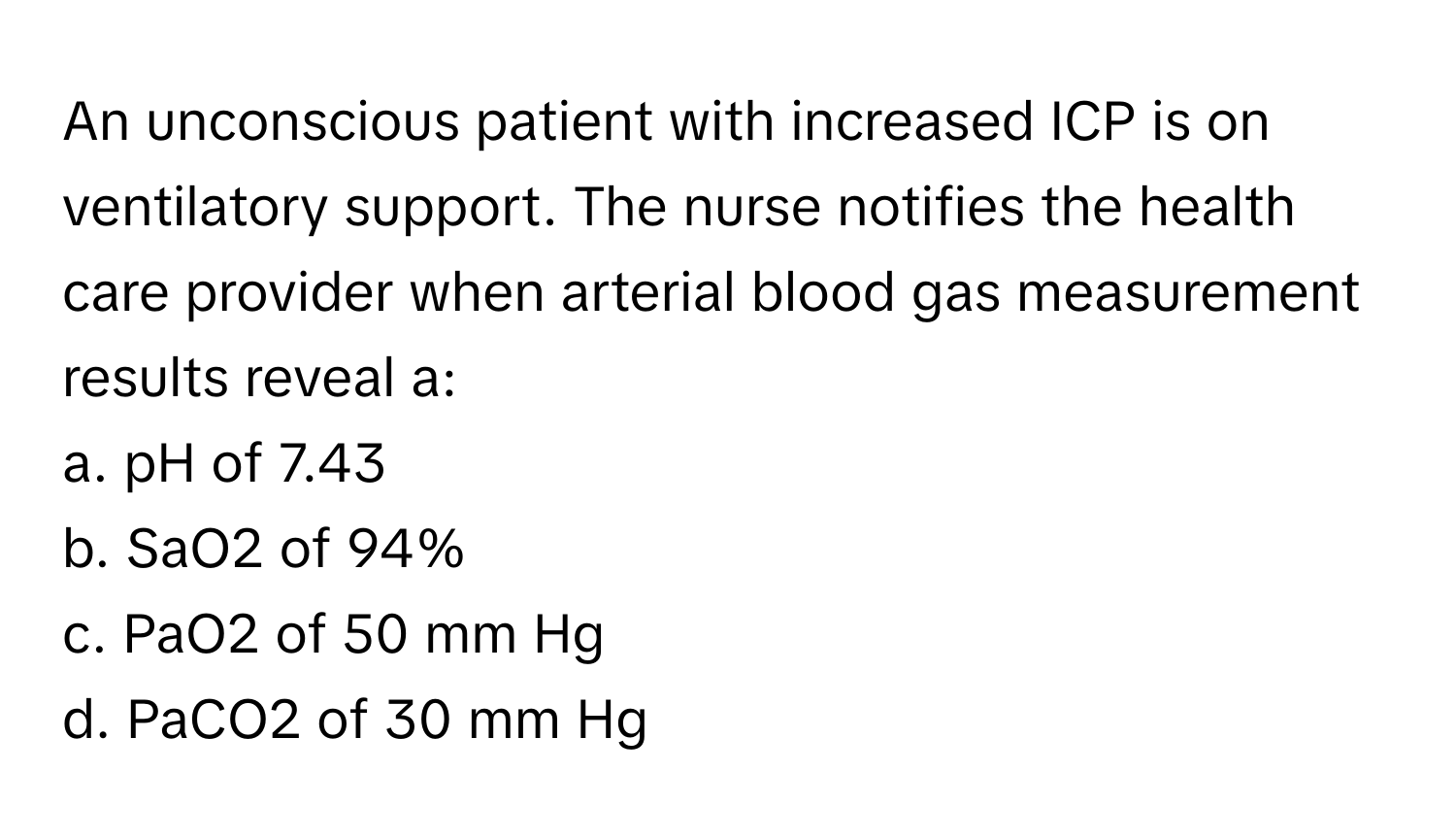 An unconscious patient with increased ICP is on ventilatory support. The nurse notifies the health care provider when arterial blood gas measurement results reveal a:

a. pH of 7.43
b. SaO2 of 94%
c. PaO2 of 50 mm Hg
d. PaCO2 of 30 mm Hg