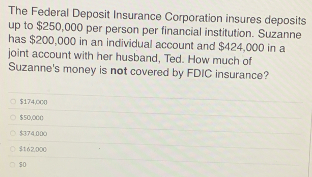 The Federal Deposit Insurance Corporation insures deposits
up to $250,000 per person per financial institution. Suzanne
has $200,000 in an individual account and $424,000 in a
joint account with her husband, Ted. How much of
Suzanne's money is not covered by FDIC insurance?
$174,000
$50,000
$374,000
$162,000
$o