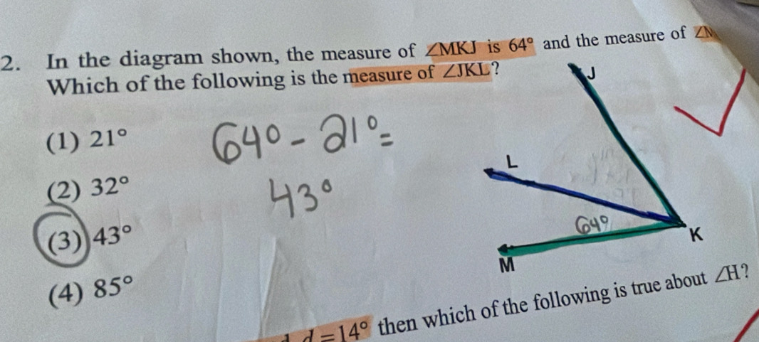 In the diagram shown, the measure of ∠ MKJ is 64° and the measure of ∠ N
Which of the following is the measure of
(1) 21°
(2) 32°
(3) 43°
(4) 85°
d=14° then which of the following is true about
∠ H ?