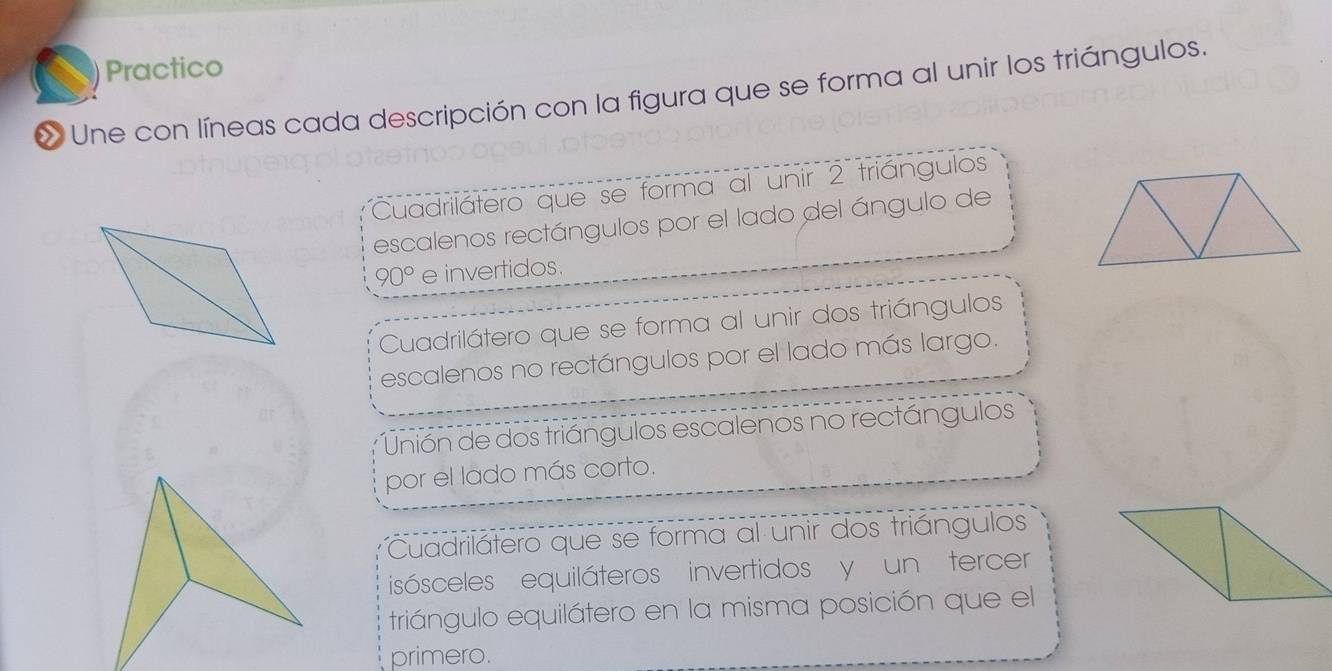 Practico 
« Une con líneas cada descripción con la figura que se forma al unir los triángulos. 
Cuadrilátero que se forma al unir 2 triángulos 
escalenos rectángulos por el lado del ángulo de
90° e invertidos. 
Cuadrilátero que se forma al unir dos triángulos 
escalenos no rectángulos por el lado más largo. 
Unión de dos triángulos escalenos no rectángulos 
por el lado más corto. 
Cuadrilátero que se forma al unir dos triángulos 
isósceles equiláteros invertidos y un tercer 
triángulo equilátero en la misma posición que el 
primero.