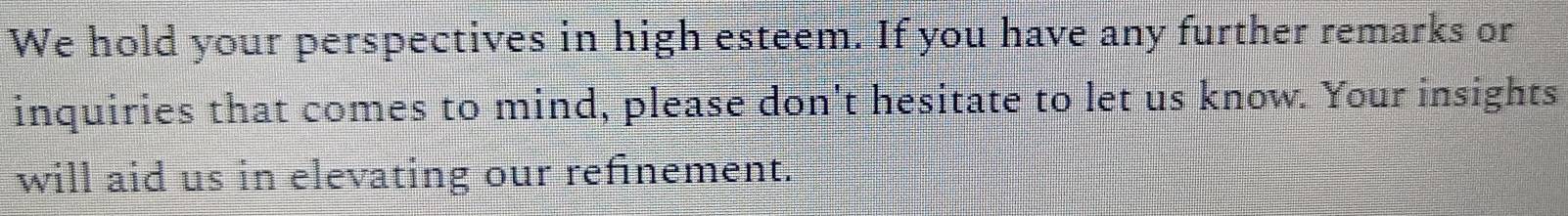 We hold your perspectives in high esteem. If you have any further remarks or 
inquiries that comes to mind, please don't hesitate to let us know. Your insights 
will aid us in elevating our refinement.