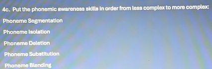 Put the phonemic awareness skills in order from less complex to more complex: 
Phoneme Segmentation 
Phoneme Isolation 
Phoneme Deletion 
Phoneme Substitution 
Phoneme Blending