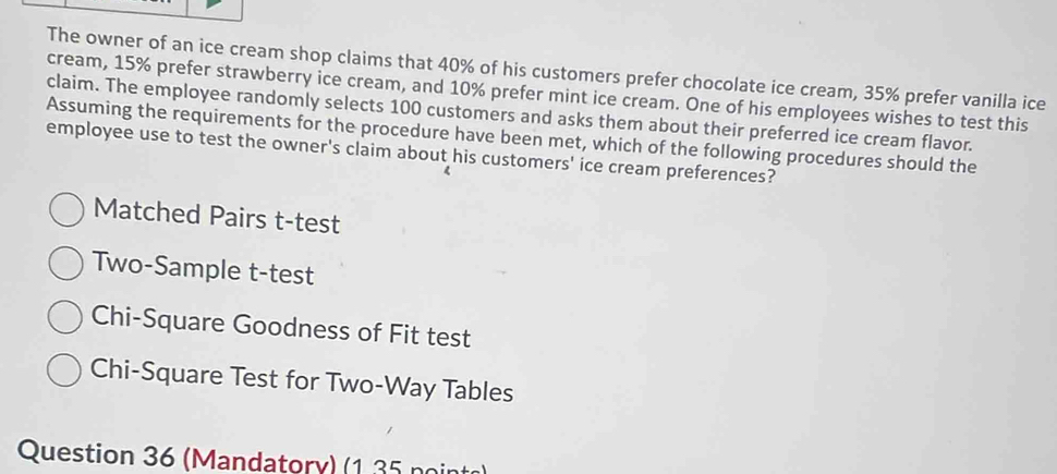 The owner of an ice cream shop claims that 40% of his customers prefer chocolate ice cream, 35% prefer vanilla ice 
cream, 15% prefer strawberry ice cream, and 10% prefer mint ice cream. One of his employees wishes to test this 
claim. The employee randomly selects 100 customers and asks them about their preferred ice cream flavor. 
Assuming the requirements for the procedure have been met, which of the following procedures should the 
employee use to test the owner's claim about his customers' ice cream preferences? 
Matched Pairs t-test 
Two-Sample t-test 
Chi-Square Goodness of Fit test 
Chi-Square Test for Two-Way Tables 
Question 36 (Mandatory) (1 35 point