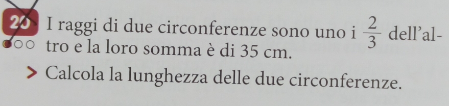 raggi di due circonferenze sono uno i  2/3  dell'al- 
tro e la loro somma è di 35 cm. 
Calcola la lunghezza delle due circonferenze.