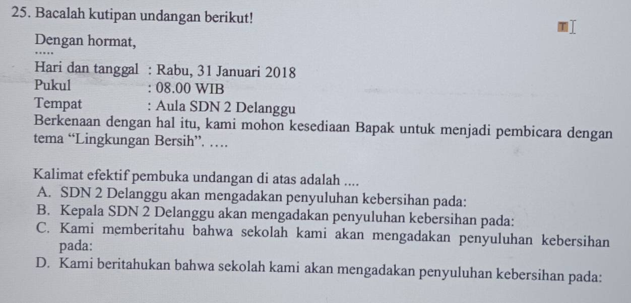 Bacalah kutipan undangan berikut!
Dengan hormat,
Hari dan tanggal : Rabu, 31 Januari 2018
Pukul : 08.00 WIB
Tempat : Aula SDN 2 Delanggu
Berkenaan dengan hal itu, kami mohon kesediaan Bapak untuk menjadi pembicara dengan
tema “Lingkungan Bersih”. …
Kalimat efektif pembuka undangan di atas adalah ....
A. SDN 2 Delanggu akan mengadakan penyuluhan kebersihan pada:
B. Kepala SDN 2 Delanggu akan mengadakan penyuluhan kebersihan pada:
C. Kami memberitahu bahwa sekolah kami akan mengadakan penyuluhan kebersihan
pada:
D. Kami beritahukan bahwa sekolah kami akan mengadakan penyuluhan kebersihan pada: