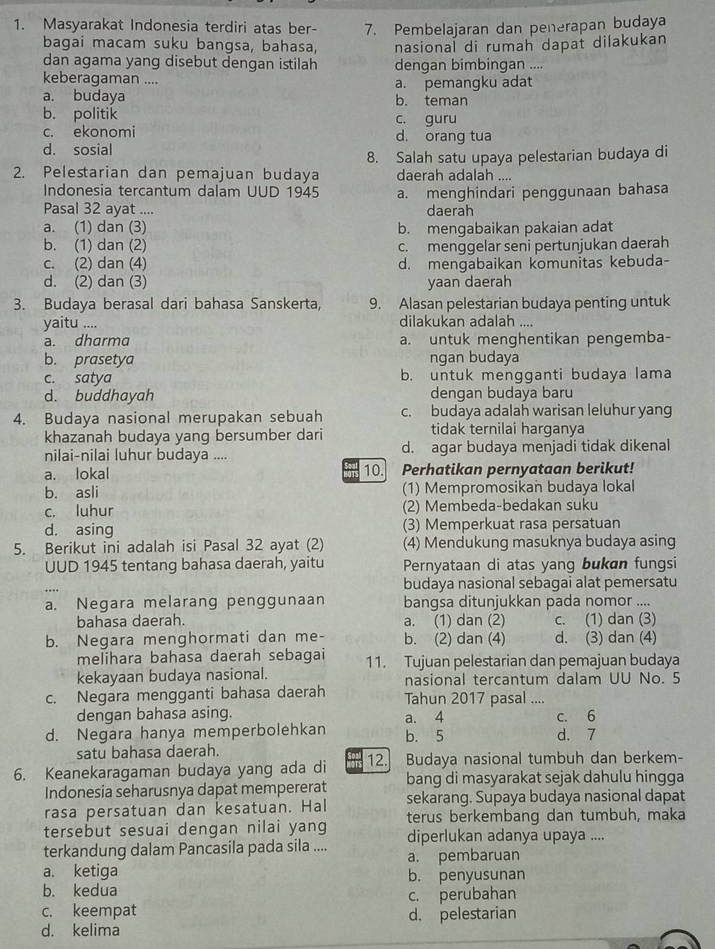 Masyarakat Indonesia terdiri atas ber- 7. Pembelajaran dan penerapan budaya
bagai macam suku bangsa, bahasa, nasional di rumah dapat dilakukan
dan agama yang disebut dengan istilah dengan bimbingan ....
keberagaman ....
a. budaya a. pemangku adat
b. teman
b. politik c. guru
c. ekonomi d. orang tua
d. sosial
8. Salah satu upaya pelestarian budaya di
2. Pelestarian dan pemajuan budaya daerah adalah ....
Indonesia tercantum dalam UUD 1945 a. menghindari penggunaan bahasa
Pasal 32 ayat .... daerah
a. (1) dan (3) b. mengabaikan pakaian adat
b. (1) dan (2) c. menggelar seni pertunjukan daerah
c. (2) dan (4) d. mengabaikan komunitas kebuda-
d. (2) dan (3) yaan daerah
3. Budaya berasal dari bahasa Sanskerta, 9. Alasan pelestarian budaya penting untuk
yaitu .... dilakukan adalah ....
a. dharma a. untuk menghentikan pengemba-
b. prasetya ngan budaya
c. satya b. untuk mengganti budaya lama
d. buddhayah dengan budaya baru
4. Budaya nasional merupakan sebuah c. budaya adalah warisan leluhur yang
khazanah budaya yang bersumber dari tidak ternilai harganya
nilai-nilai luhur budaya .... d. agar budaya menjadi tidak dikenal
a. lokal 10. 、 Perhatikan pernyataan berikut!
b. asli (1) Mempromosikan budaya lokal
c. luhur (2) Membeda-bedakan suku
d. asing (3) Memperkuat rasa persatuan
5. Berikut ini adalah isi Pasal 32 ayat (2) (4) Mendukung masuknya budaya asing
UUD 1945 tentang bahasa daerah, yaitu Pernyataan di atas yang bukan fungsi
budaya nasional sebagai alat pemersatu
a. Negara melarang penggunaan bangsa ditunjukkan pada nomor ....
bahasa daerah. a. (1) dan (2) c. (1) dan (3)
b. Negara menghormati dan me- b. (2) dan (4) d. (3) dan (4)
melihara bahasa daerah sebagai 11. Tujuan pelestarian dan pemajuan budaya
kekayaan budaya nasional.
nasional tercantum dalam UU No. 5
c. Negara mengganti bahasa daerah Tahun 2017 pasal ....
dengan bahasa asing. c. 6
a. 4
d. Negara hanya memperbolehkan b. 5 d. 7
satu bahasa daerah.
6. Keanekaragaman budaya yang ada di 12. Budaya nasional tumbuh dan berkem-
bang di masyarakat sejak dahulu hingga
Indonesia seharusnya dapat mempererat
sekarang. Supaya budaya nasional dapat
rasa persatuan dan kesatuan. Hal
terus berkembang dan tumbuh, maka
tersebut sesuai dengan nilai yang
diperlukan adanya upaya ....
terkandung dalam Pancasila pada sila ....
a. pembaruan
a. ketiga
b. penyusunan
b. kedua
c. keempat c. perubahan
d. kelima d. pelestarian