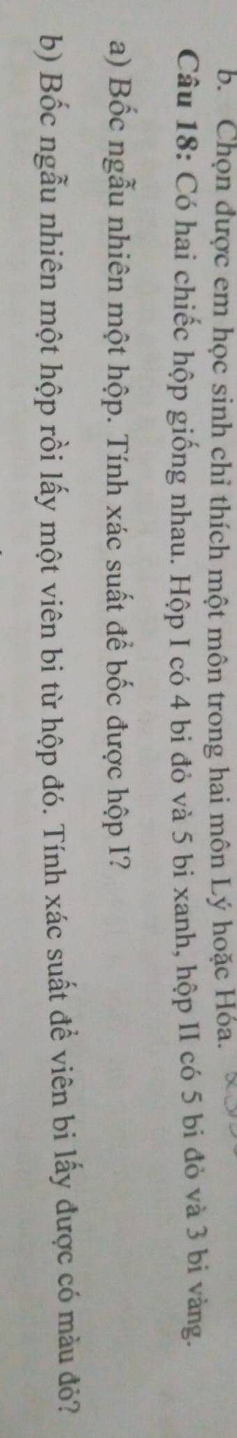 Chọn được em học sinh chỉ thích một môn trong hai môn Lý hoặc Hóa. 
Câu 18: Có hai chiếc hộp giống nhau. Hộp I có 4 bi đỏ và 5 bi xanh, hộp II có 5 bi đỏ và 3 bi vàng. 
a) Bốc ngẫu nhiên một hộp. Tính xác suất để bốc được hộp I? 
b) Bốc ngẫu nhiên một hộp rồi lấy một viên bi từ hộp đó. Tính xác suất để viên bi lấy được có màu đỏ?