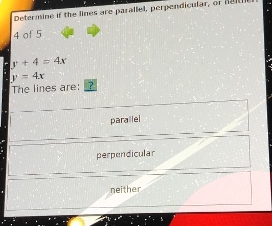 Determine if the lines are parallel, perpendicular, or ne[[l
4 of 5
y+4=4x
y=4x
The lines are: ?
parallel
perpendicular
neither