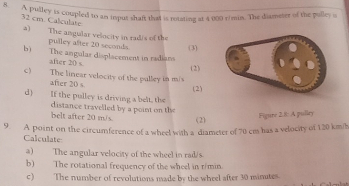 A pulley is coupled to an input shaft that is rotating at 4 000 r/min. The diameter of the pulley is
32 cm. Calculate: 
a) The angular velocity in rad/s of the 
pulley after 20 seconds. 
(3) 
b) The angular displacement in radians 
after 20 s. 
(2) 
c) The linear velocity of the pulley in m/s
after 20 s. 
(2) 
d) If the pulley is driving a belt, the 
distance travelled by a point on the 
belt after 20 m/s. 
(2) Figure 2.8: A pulley 
9. A point on the circumference of a wheel with a diameter of 70 cm has a velocity of 120 km/h
Calculate 
a) The angular velocity of the wheel in rad/s. 
b) The rotational frequency of the wheel in r/min. 
c) The number of revolutions made by the wheel after 30 minutes.