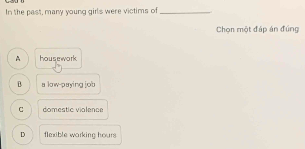 Cau o
In the past, many young girls were victims of_
.
Chọn một đáp án đúng
A housework
B a low-paying job
C domestic violence
D flexible working hours