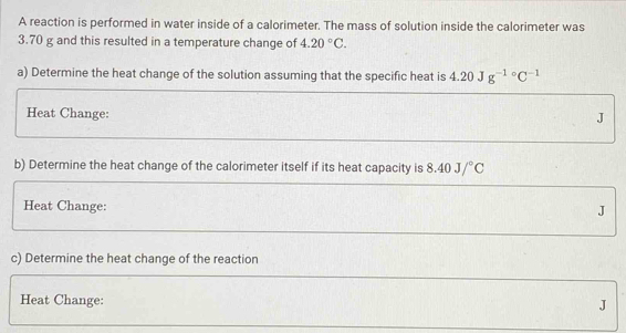 A reaction is performed in water inside of a calorimeter. The mass of solution inside the calorimeter was
3.70 g and this resulted in a temperature change of 4.20°C. 
a) Determine the heat change of the solution assuming that the specific heat is 4.20Jg^(-1circ)C^(-1)
Heat Change: J
b) Determine the heat change of the calorimeter itself if its heat capacity is 8.40J/^circ C
Heat Change:
J
c) Determine the heat change of the reaction 
Heat Change:
J