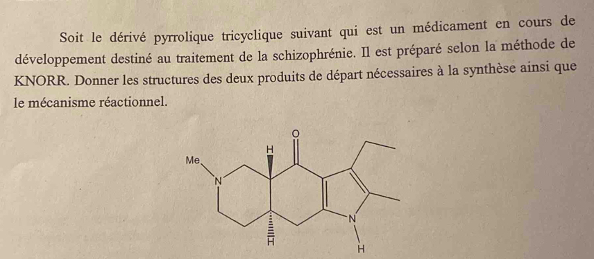 Soit le dérivé pyrrolique tricyclique suivant qui est un médicament en cours de 
développement destiné au traitement de la schizophrénie. Il est préparé selon la méthode de 
KNORR. Donner les structures des deux produits de départ nécessaires à la synthèse ainsi que 
le mécanisme réactionnel.