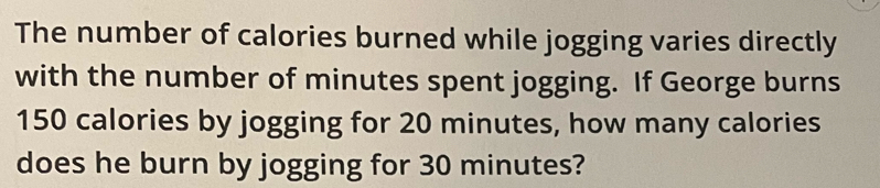 The number of calories burned while jogging varies directly 
with the number of minutes spent jogging. If George burns
150 calories by jogging for 20 minutes, how many calories 
does he burn by jogging for 30 minutes?