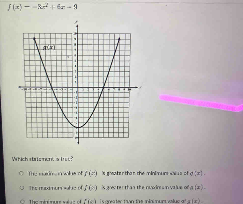 f(x)=-3x^2+6x-9
Which statement is true?
The maximum value of f(x) is greater than the minimum value of g(x).
The maximum value of f(x) is greater than the maximum value of g(x).
The minimum value of f(x) is greater than the minimum value of g(x).