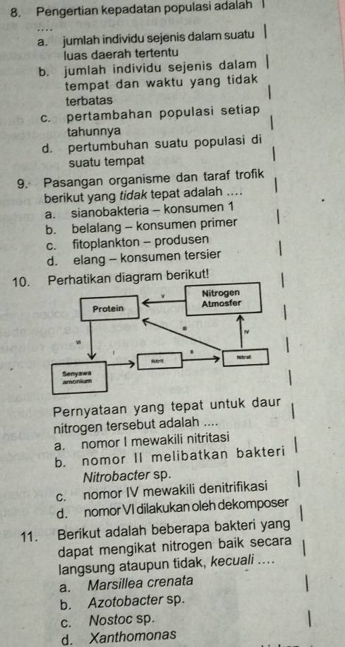 Pengertian kepadatan populasi adalah
a. jumlah individu sejenis dalam suatu
luas daerah tertentu
b. jumlah individu sejenis dalam
tempat dan waktu yang tidak 
terbatas
c. pertambahan populasi setiap
tahunnya
d. pertumbuhan suatu populasi di
suatu tempat
9. Pasangan organisme dan taraf trofik
berikut yang tidak tepat adalah ....
a. sianobakteria - konsumen 1
b. belalang - konsumen primer
c. fitoplankton - produsen
d. elang - konsumen tersier
10.ikan diagram berikut!
Pernyataan yang tepat untuk daur
nitrogen tersebut adalah ....
a. nomor I mewakili nitritasi
b. nomor II melibatkan bakteri
Nitrobacter sp.
c. nomor IV mewakili denitrifikasi
d. nomor VI dilakukan oleh dekomposer
11. Berikut adalah beberapa bakteri yang
dapat mengikat nitrogen baik secara
langsung ataupun tidak, kecuali ....
a. Marsillea crenata
b. Azotobacter sp.
c. Nostoc sp.
d. Xanthomonas