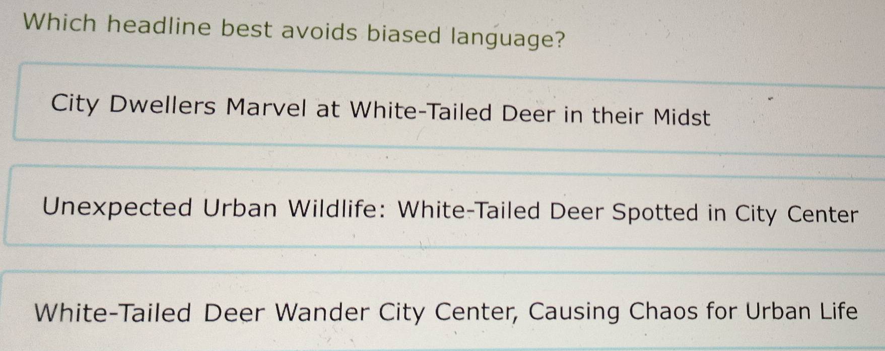 Which headline best avoids biased language?
City Dwellers Marvel at White-Tailed Deer in their Midst
Unexpected Urban Wildlife: White-Tailed Deer Spotted in City Center
White-Tailed Deer Wander City Center, Causing Chaos for Urban Life