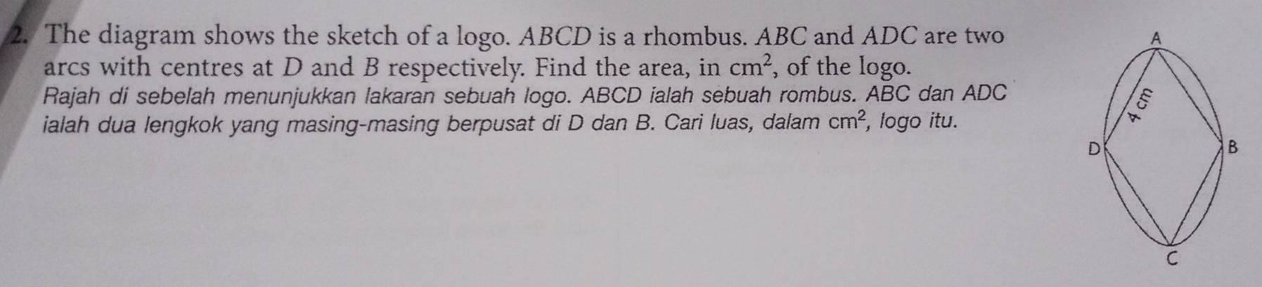 The diagram shows the sketch of a logo. ABCD is a rhombus. ABC and ADC are two 
arcs with centres at D and B respectively. Find the area, in cm^2 , of the logo. 
Rajah di sebelah menunjukkan lakaran sebuah logo. ABCD ialah sebuah rombus. ABC dan ADC
ialah dua lengkok yang masing-masing berpusat di D dan B. Cari luas, dalam cm^2 , logo itu.