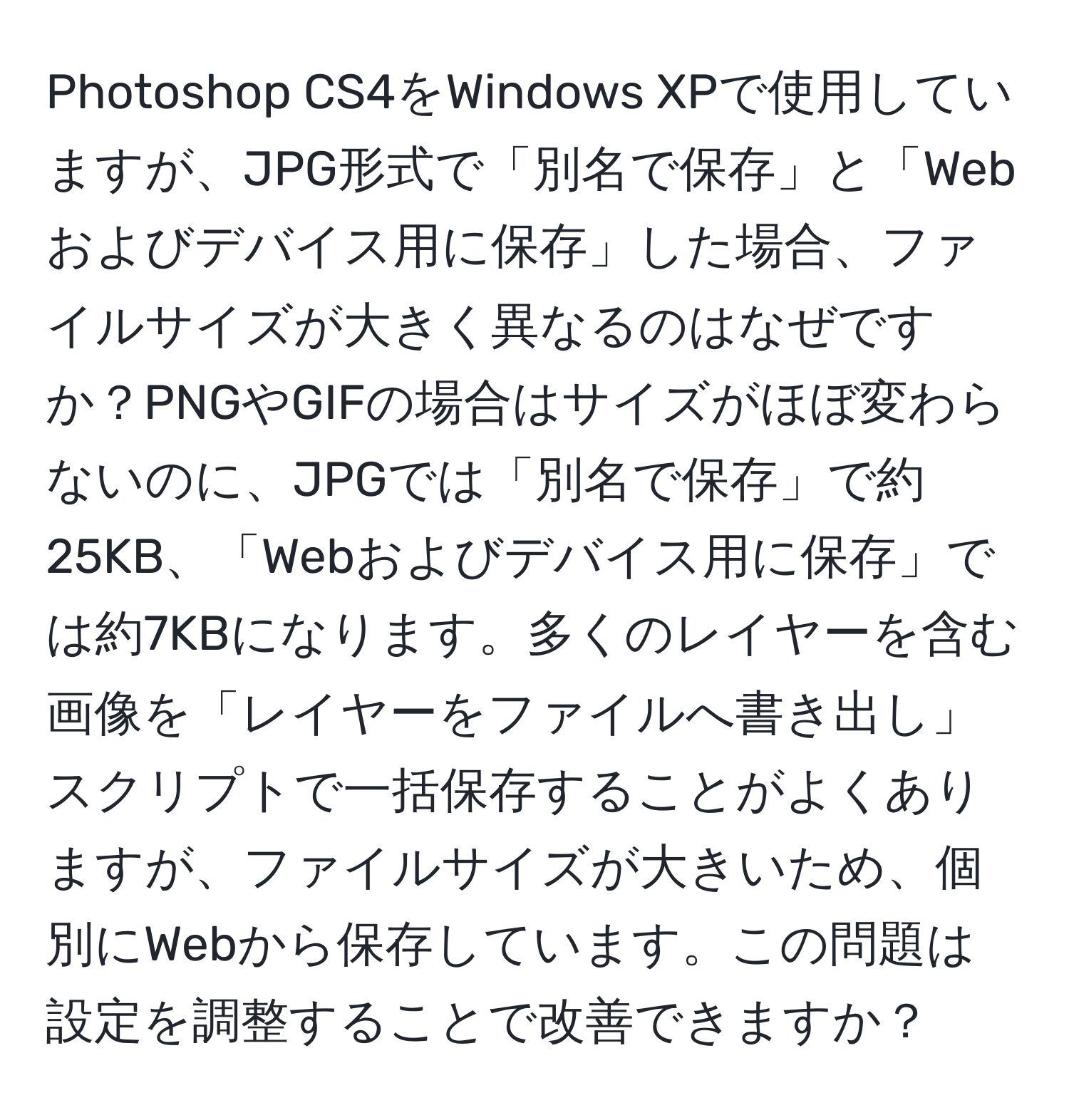 Photoshop CS4をWindows XPで使用していますが、JPG形式で「別名で保存」と「Webおよびデバイス用に保存」した場合、ファイルサイズが大きく異なるのはなぜですか？PNGやGIFの場合はサイズがほぼ変わらないのに、JPGでは「別名で保存」で約25KB、「Webおよびデバイス用に保存」では約7KBになります。多くのレイヤーを含む画像を「レイヤーをファイルへ書き出し」スクリプトで一括保存することがよくありますが、ファイルサイズが大きいため、個別にWebから保存しています。この問題は設定を調整することで改善できますか？