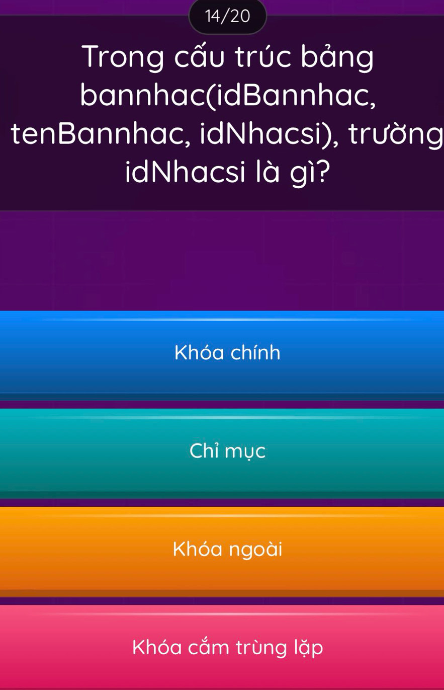 14/20
Trong cấu trúc bảng
bannhac(idBannhac,
tenBannhac, idNhacsi), trường
idNhacsi là gì?
Khóa chính
Chỉ mục
Khóa ngoài
Khóa cắm trùng lặp