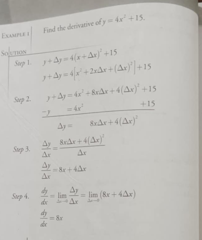 Find the derivative of y=4x^2+15. 
Example 1 
Sojution 
Step 1. y+△ y=4(x+△ x)^2+15
y+△ y=4[x^2+2x△ x+(△ x)^2]+15
Step 2. y+△ y=4x^2+8x△ x+4(△ x)^2+15
- y =4x^2
+15
△ y= 8x△ x+4(△ x)^2
Step 3.  △ y/△ x =frac 8x△ x+4(△ x)^2△ x
 △ y/△ x =8x+4△ x
Step 4.  dy/dx =limlimits _△ xto 0 △ y/△ x =limlimits _△ xto 0(8x+4△ x)
 dy/dx =8x