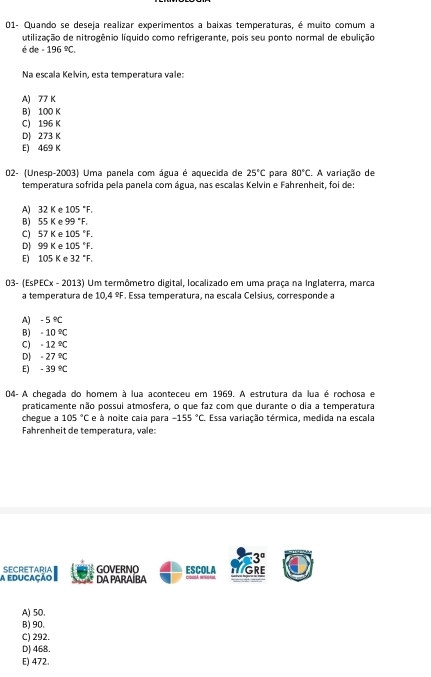 01- Quando se deseja realizar experimentos a baixas temperaturas, é muito comum a
utilização de nitrogênio líquido como refrigerante, pois seu ponto normal de ebulição
é de · 196°C.
Na escala Kelvin, esta temperatura vale:
A) 77 K
B) 100 K
C) 196 K
D) 273 K
E) 469 K
02- (Unesp-2003) Uma panela com água é aquecida de 25°C para 80°C.. A variação de
temperatura sofrida pela panela com água, nas escalas Kelvin e Fahrenheit, foi de:
A) 32K 105°F.
B) 55K 99°F.
C) 57K 。 105°F.
D 99K e 105°F.
E) 105K e 32°F.
03- (EsPECx - 2013) Um termômetro digital, localizado em uma praça na Inglaterra, marca
a temperatura de 0.4 ≌F. Essa temperatura, na escala Celsius, corresponde a
A) -5°C
B) -10°C
C) -12°C
D) -27°C
E) -39°C
04- A chegada do homem à lua aconteceu em 1969. A estrutura da lua é rochosa e
praticamente não possui atmosfera, o que faz com que durante o dia a temperatura
chegue a 105°C e à noite caia para -155°C Essa variação térmica, medida na escala
Fahrenheit de temperatura, vale:
3°
a educação SECRETARIA DA PARAÍBA GOVERNO ESCOLA iciondá Ivisidass GRE
A) 50.
B) 90.
C) 292.
D) 468.
E) 472.