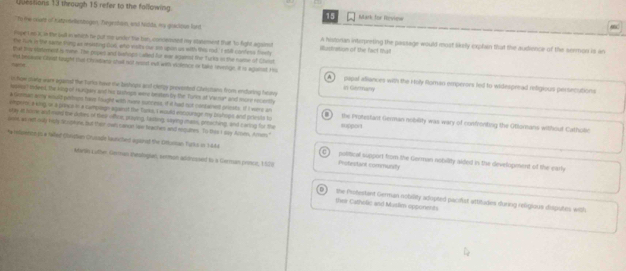through 15 refer to the following
15 Mark for Review C
to the oxats of Katpetentogen, Tregeshan, and Nodds, my goicitun fard
fape I so X,n the bull in which he put me under the ben, concenned my spsement that to fight against A histonan interpreting the passage would most likely cxplan that the audience of the sermon is an
the fus in the same thing as ronting 000, who visits ow sm upin us with this rod. ' t sill confess frenly illudtration of the fact that
that try staterenst is mne. The popes and bahogs caded fur ear againsd the turks io the name of Clout
hame *ybrsoe Chos trught tuo Chradaes shul not rest eut with violence or take tvnage. it is aganed Ho A   papal aliances with the Holy floman emperors fed to widespread refigious perscutions
lichow stang ware agained the Turks have me bashops and clergy provented Christans from enduring heary in Germany
eassey? Indeed, the king of Hungay and his sashags were beasem by the Turles at Venar and mord recently
k Gemman army would pistrops have fought with mor suncess, if it had nut conbaneld prissits; if I were an
   
ampermi a king i a plans s in a camplagn against the Tarka, I would encourage my brshope and priests to the Protestant German nobility was wary of confronting the Otlontans without Cathulic
uay it humer and msed the dutes of thei vihce, proying, lasking, saying mais, preacting, and caring for the support
som wo netl milly Hdlg Sr romis, but thir own canon law feaches and requmes. To this I say Ares, Amon."
t telimntn is a Wwar Clrptian Crusade launcled agared the Ofturman Turks in 14k4 0  portical support from the German nobility alded in the development of the earl
Marle Luther German thesilogian, smmon addrossed to a German prince, 1529 Profestant community
D    their Catholic and Muslim opponents
the Pistertant German nobility adopted pacifist attitudes during religious dusgiutes with