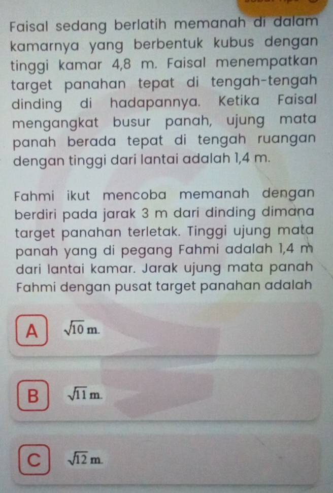 Faisal sedang berlatih memanah di dalam
kamarnya yang berbentuk kubus dengan.
tinggi kamar 4,8 m. Faisal menempatkan
target panahan tepat di tengah-tengah 
dinding di hadapannya. Ketika Faisal
mengangkat busur panah, ujung mata
panah berada tepat di tengah ruangan .
dengan tinggi dari lantai adalah 1,4 m.
Fahmi ikut mencoba memanah dengan
berdiri pada jarak 3 m dari dinding dimana
target panahan terletak. Tinggi ujung mata
panah yang di pegang Fahmi adalah 1,4 m
dari lantai kamar. Jarak ujung mata panah
Fahmi dengan pusat target panahan adalah
A sqrt(10)m.
B sqrt(11)m.
C sqrt(12)m.