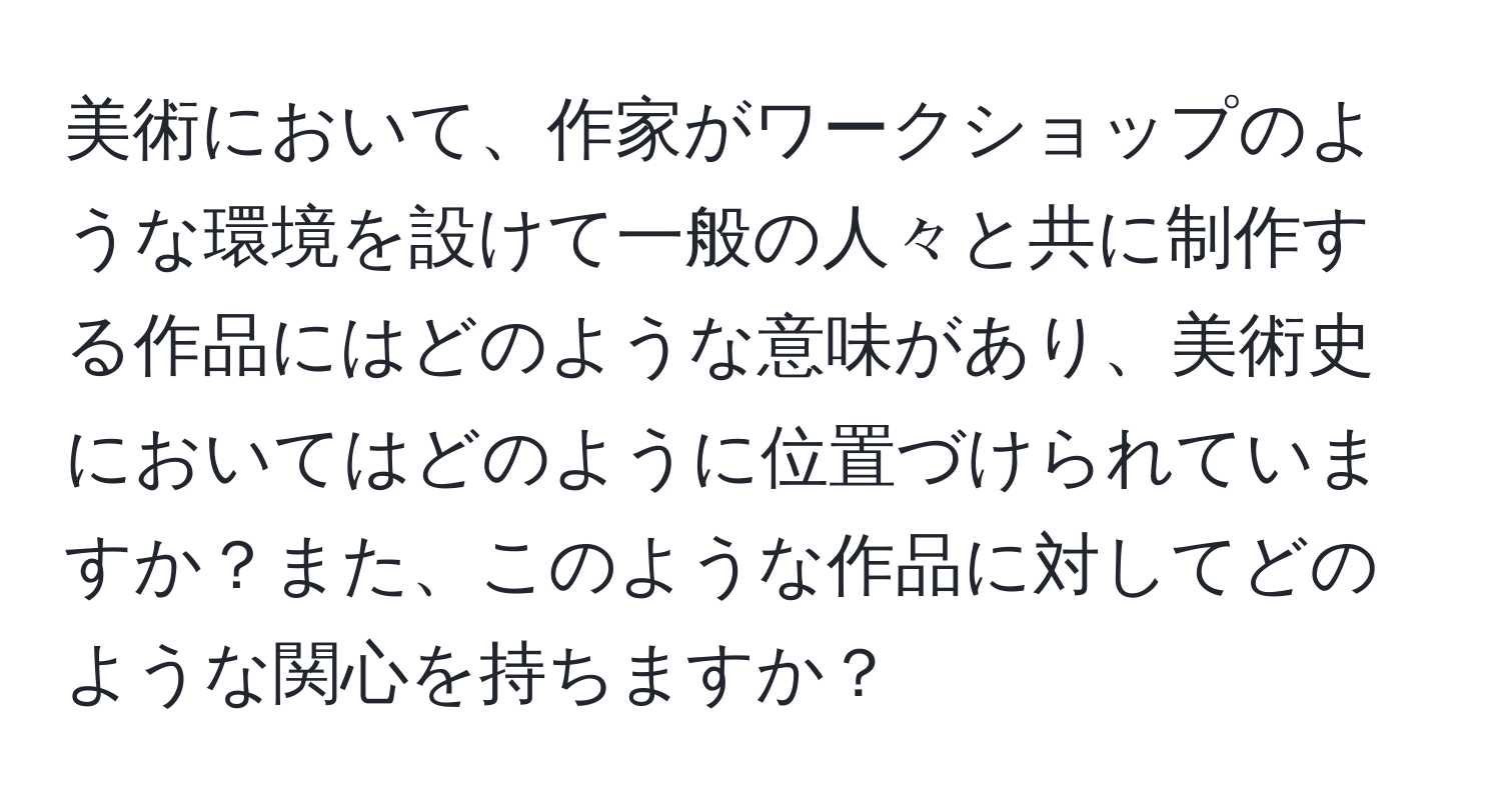 美術において、作家がワークショップのような環境を設けて一般の人々と共に制作する作品にはどのような意味があり、美術史においてはどのように位置づけられていますか？また、このような作品に対してどのような関心を持ちますか？