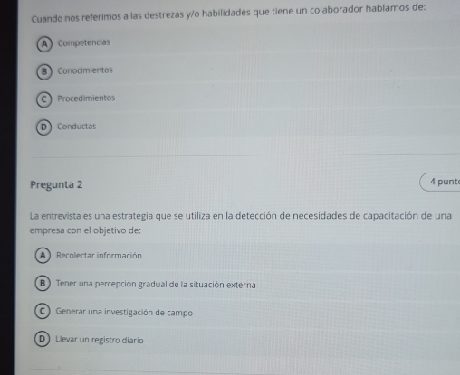 Cuando nos referimos a las destrezas y/o habilidades que tiene un colaborador hablamos de:
A Competencias
B) Conocimientos
C Procedimientos
D Conductas
Pregunta 2 4 punt
La entrevista es una estrategia que se utiliza en la detección de necesidades de capacitación de una
empresa con el objetivo de:
A Recolectar información
B ) Tener una percepción gradual de la situación externa
C) Generar una investigación de campo
D Llevar un registro diario