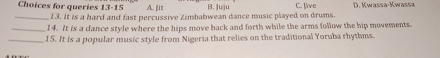 Choices for queries 13-15 A. Jit B. Juju C. Jive D. Kwassa-Kwassa
_13. It is a hard and fast percussive Zimbabwean dance music played on drums.
_14. It is a dance style where the hips move back and forth while the arms follow the hip movements.
_15. It is a popular music style from Nigeria that relies on the traditional Yoruba rhythms.