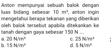 Anton mempunyai sebuah balok dengan
luas bidang sebesar 10m^3 , anton ingin
mengetahui berapa tekanan yang diberikan
oleh balok tersebut apabila ditekankan ke
tanah dengan gaya sebesar 150 N....
a. 20N/m^3 C. 25N/m^3
b. 15N/m^3 d. 5N/m^3