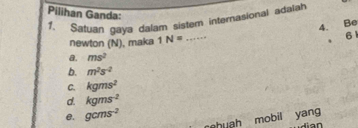 Satuan gaya dalam sistem internasional adalah
Pilihan Ganda: _61
4. Be
newton (N), maka 1N=.
a, ms^2
b. m^2s^(-2)
C. kgms^2
d. kgms^(-2)
e. gcms^(-2)
seb uh mobil yang
lian