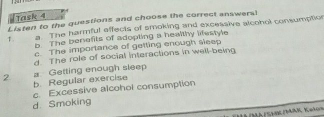 Ian 
Task 4 
Listen to the questions and choose the correct answers! 
1. a. The harmful effects of smoking and excessive alcohol consumption 
b. The benefits of adopting a healthy lifestyle 
c. The importance of getting enough sleep 
d. The role of social interactions in well-being 
2. a Getting enough sleep 
b. Regular exercise 
c. Excessive alcohol consumption 
d. Smoking 
I1 /MA/SMK/MAK Kelos