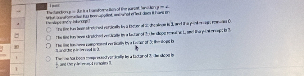 paiot
The function y=3x is a transformation of the parent function y=x. 
What transformation has been applied, and what effect does it have on
the slope and y-intercept?
The line has been stretched vertically by a factor of 3; the slope is 3, and the y-intercept remains 0.
The line has been stretched vertically by a factor of 3; the slope remains 1, and the y-intercept is 3.
The line has been compressed vertically by a factor of 3; the slope is
3, and the y-intercept is 0.
1 The line has been compressed vertically by a factor of 3; the slope is
 1/3  ,and the y-intercept remains O.
2