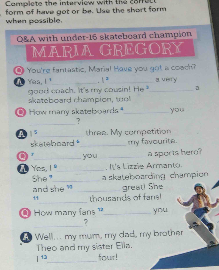 Complete the interview with the correct 
form of have got or be. Use the short form 
when possible. 
Q&A with under- 16 skateboard champion 
MARIAGREGORY 
Q You're fantastic, Maria! Have you got a coach? 
A Yes, I ¹_ |^2 _ a very 
. 
good coach. It's my cousin! He ³_ a 
skateboard champion, too! 
Q How many skateboards *_ you 
_? 
A 1^5 _ three. My competition 
skateboard _my favourite. 
_you _a sports hero? 
A Yes, 1^8 _ . It's Lizzie Armanto. 
She ⁹_ a skateboarding champion 
and she 1º_ great! She 
_ 
11 thousands of fans! 
Q How many fans 1²_ you 
_ 
? 
A Well... my mum, my dad, my brother 
Theo and my sister Ella. 
|^13 _ four!