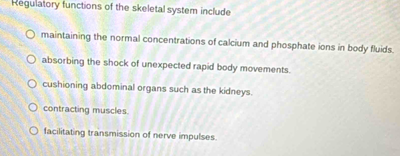 Regulatory functions of the skeletal system include
maintaining the normal concentrations of calcium and phosphate ions in body fluids.
absorbing the shock of unexpected rapid body movements.
cushioning abdominal organs such as the kidneys.
contracting muscles.
facilitating transmission of nerve impulses.